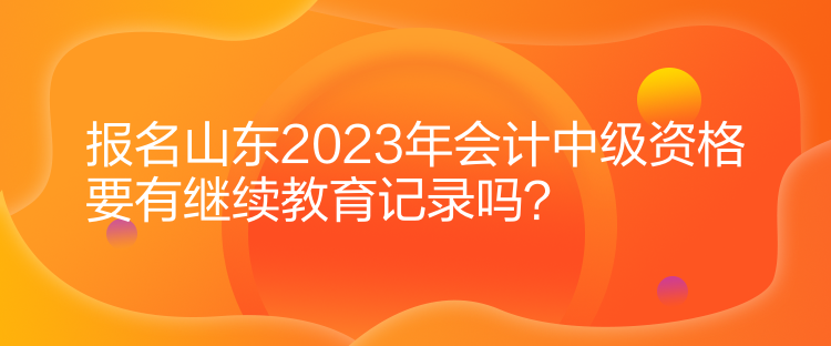 報(bào)名山東2023年會(huì)計(jì)中級(jí)資格要有繼續(xù)教育記錄嗎？