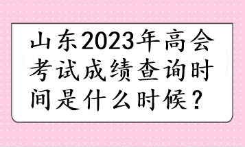 山東2023年高會(huì)考試成績(jī)查詢時(shí)間是什么時(shí)候？