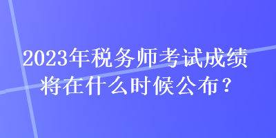 2023年稅務師考試成績將在什么時候公布？