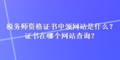 稅務師資格證書申領網(wǎng)站是什么？證書在哪個網(wǎng)站查詢？