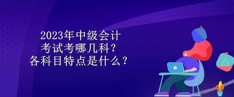 2023年中級(jí)會(huì)計(jì)考試考哪幾科？各科目特點(diǎn)是什么？