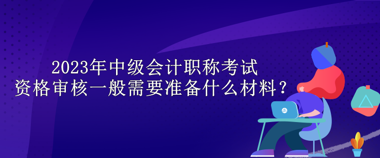 2023年中級會計職稱考試資格審核一般需要準備什么材料？