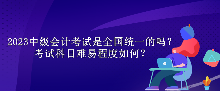 2023中級(jí)會(huì)計(jì)考試是全國統(tǒng)一的嗎？考試科目難易程度如何？