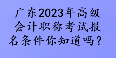 廣東2023年高級會(huì)計(jì)職稱考試報(bào)名條件你知道嗎？