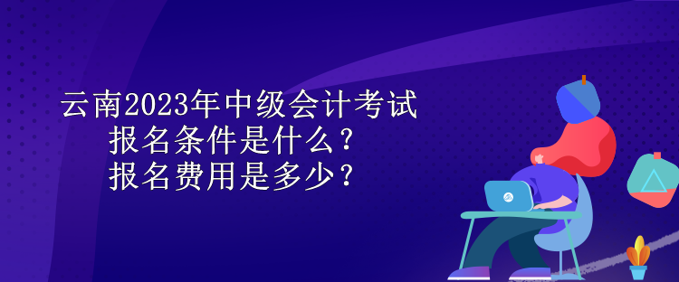 云南2023年中級會計考試報名條件是什么？報名費用是多少？