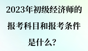 2023年初級經(jīng)濟師的報考科目和報考條件是什么？