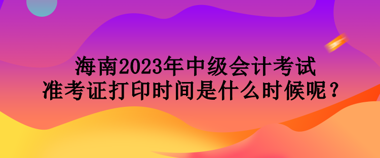 海南2023年中級(jí)會(huì)計(jì)考試準(zhǔn)考證打印時(shí)間是什么時(shí)候呢？