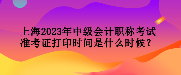 上海2023年中級(jí)會(huì)計(jì)職稱考試準(zhǔn)考證打印時(shí)間是什么時(shí)候？