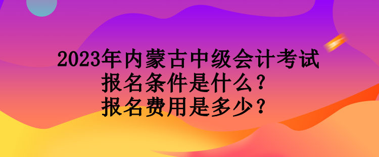 2023年內(nèi)蒙古中級會計(jì)考試報(bào)名條件是什么？報(bào)名費(fèi)用是多少？