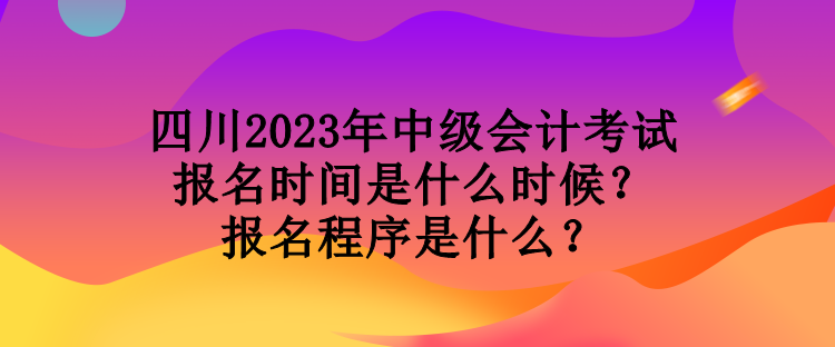 四川2023年中級會計考試報名時間是什么時候？報名程序是什么？