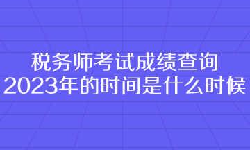 稅務(wù)師考試成績查詢2023年的時間是什么時候呢？