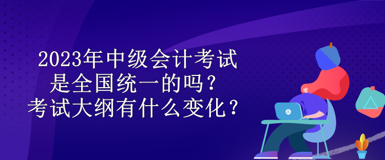 2023年中級(jí)會(huì)計(jì)考試是全國統(tǒng)一的嗎？考試大綱有什么變化？