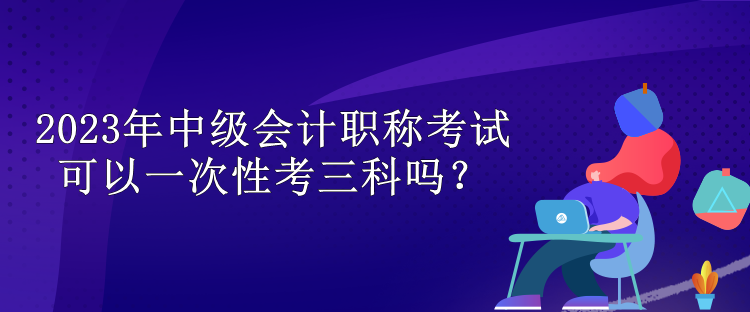 2023年中級(jí)會(huì)計(jì)職稱考試可以一次性考三科嗎？