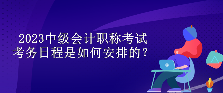 2023中級會(huì)計(jì)職稱考試考務(wù)日程是如何安排的？