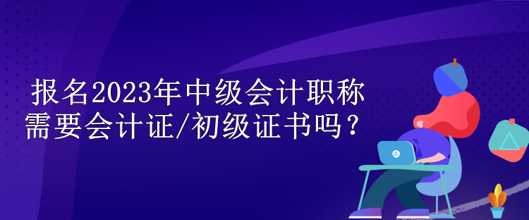 報名2023年中級會計職稱需要會計證/初級證書嗎？