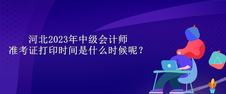 河北2023年中級會計師準考證打印時間是什么時候呢？