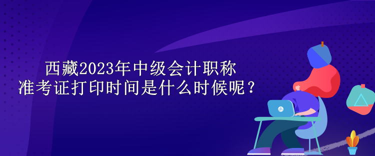 西藏2023年中級會計職稱準考證打印時間是什么時候呢？