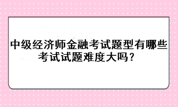 中級經(jīng)濟師金融考試題型有哪些？考試試題難度大嗎？