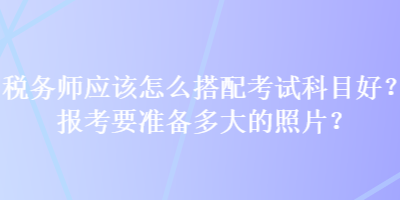 稅務(wù)師應(yīng)該怎么搭配考試科目好？報(bào)考要準(zhǔn)備多大的照片？