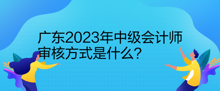 廣東2023年中級會計(jì)師審核方式是什么？