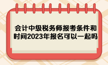 會(huì)計(jì)中級(jí)稅務(wù)師報(bào)考條件和時(shí)間2023年報(bào)名可以一起嗎？