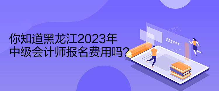 你知道黑龍江2023年中級會計師報名費用嗎？