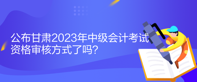 公布甘肅2023年中級會(huì)計(jì)考試資格審核方式了嗎？