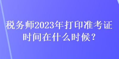 稅務(wù)師2023年打印準(zhǔn)考證時(shí)間在什么時(shí)候？