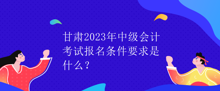 甘肅2023年中級(jí)會(huì)計(jì)考試報(bào)名條件要求是什么？