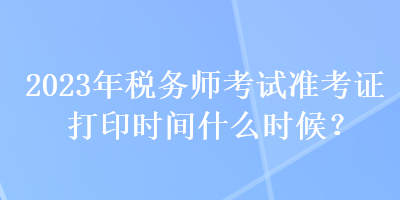 2023年稅務(wù)師考試準(zhǔn)考證打印時(shí)間什么時(shí)候？