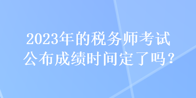 2023年的稅務(wù)師考試公布成績(jī)時(shí)間定了嗎？