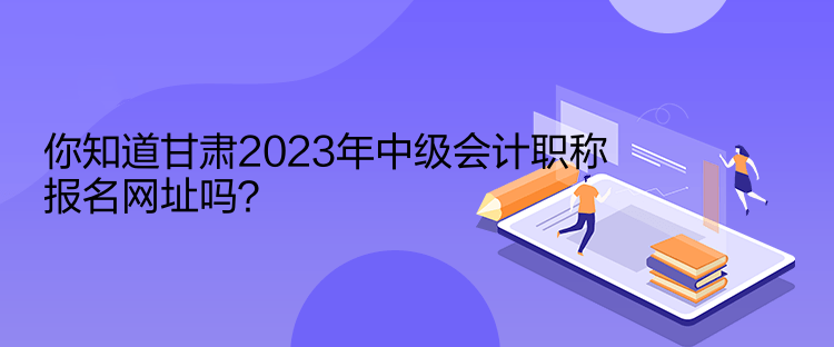 你知道甘肅2023年中級(jí)會(huì)計(jì)職稱(chēng)報(bào)名網(wǎng)址嗎？