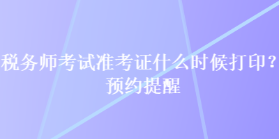 稅務(wù)師考試準(zhǔn)考證什么時(shí)候打??？預(yù)約提醒