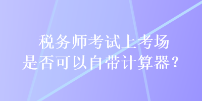 稅務(wù)師考試上考場(chǎng)是否可以自帶計(jì)算器？