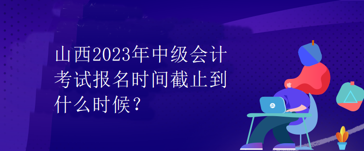 山西2023年中級(jí)會(huì)計(jì)考試報(bào)名時(shí)間截止到什么時(shí)候？