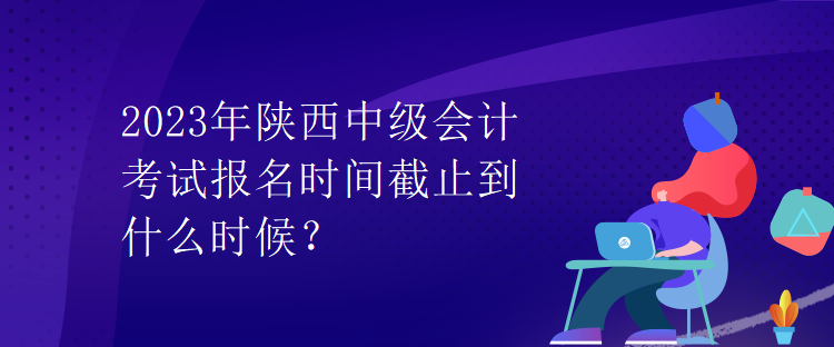 2023年陜西中級會計考試報名時間截止到什么時候？