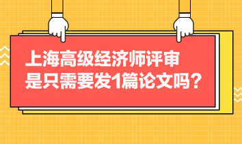 上海高級(jí)經(jīng)濟(jì)師評(píng)審是只需要發(fā)1篇論文嗎？