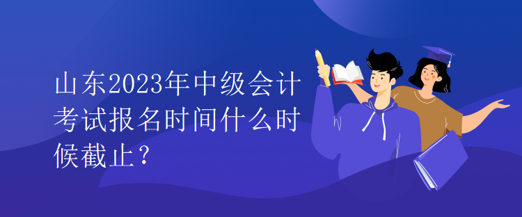 山東2023年中級會計考試報名時間什么時候截止？