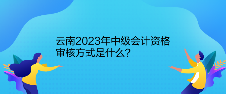 云南2023年中級會計資格審核方式是什么？