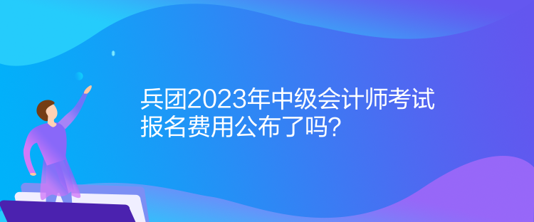 兵團(tuán)2023年中級會計師考試報名費(fèi)用公布了嗎？