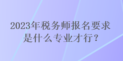 2023年稅務(wù)師報名要求是什么專業(yè)才行？