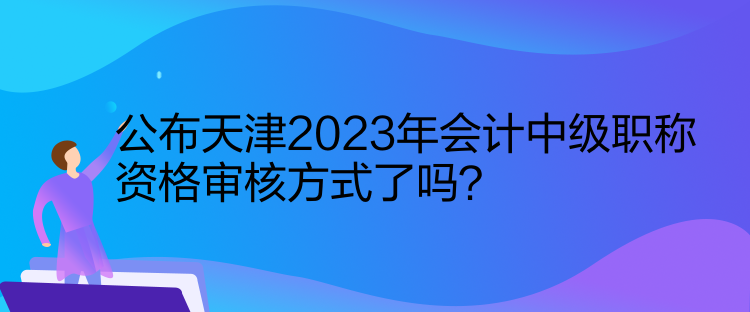 公布天津2023年會計中級職稱資格審核方式了嗎？