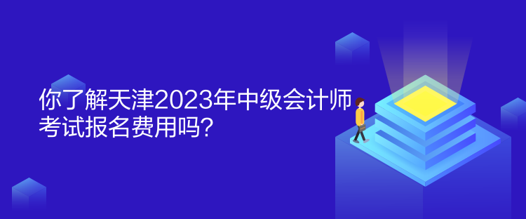 你了解天津2023年中級會計師考試報名費用嗎？