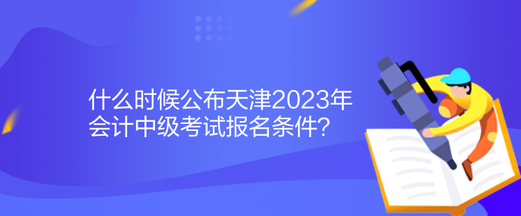 什么時(shí)候公布天津2023年會(huì)計(jì)中級(jí)考試報(bào)名條件？