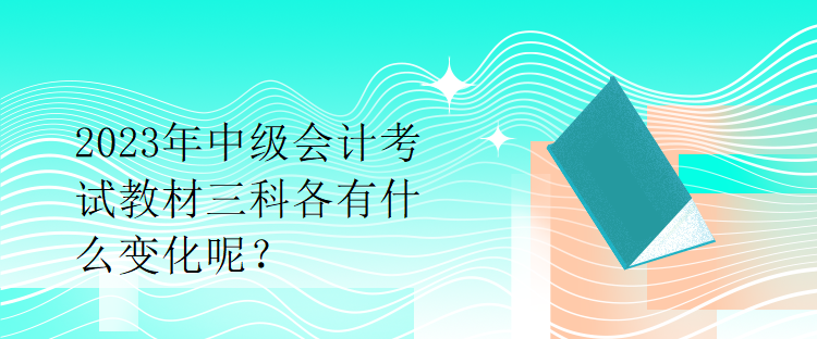 2023年中級會計(jì)考試教材三科各有什么變化呢？