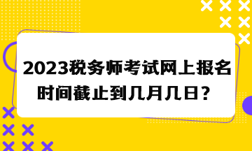 2023稅務(wù)師考試網(wǎng)上報(bào)名時(shí)間截止到幾月幾日？