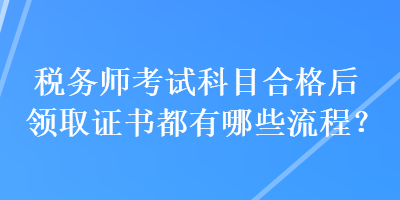 稅務(wù)師考試科目合格后領(lǐng)取證書都有哪些流程？