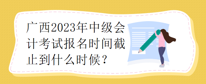 廣西2023年中級(jí)會(huì)計(jì)考試報(bào)名時(shí)間截止到什么時(shí)候？