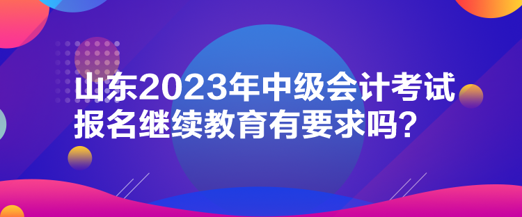 山東2023年中級會計(jì)考試報(bào)名繼續(xù)教育有要求嗎？