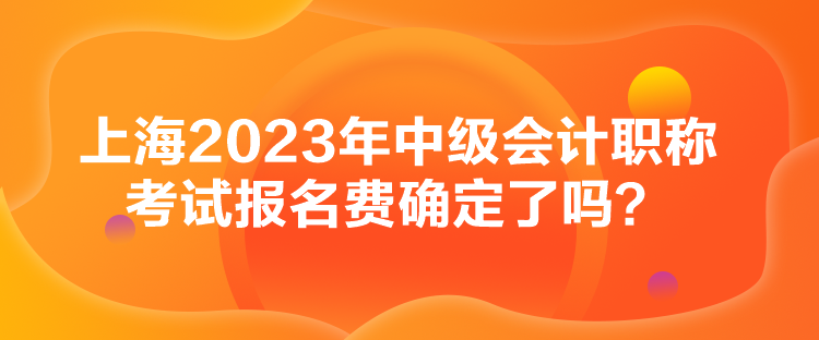 上海2023年中級會計職稱考試報名費確定了嗎？